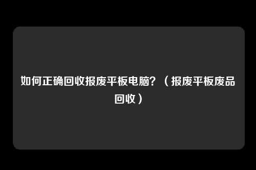 如何正确回收报废平板电脑？（报废平板废品回收）