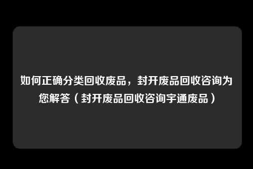 如何正确分类回收废品，封开废品回收咨询为您解答（封开废品回收咨询宇通废品）