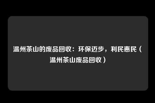 温州茶山的废品回收：环保迈步，利民惠民（温州茶山废品回收）