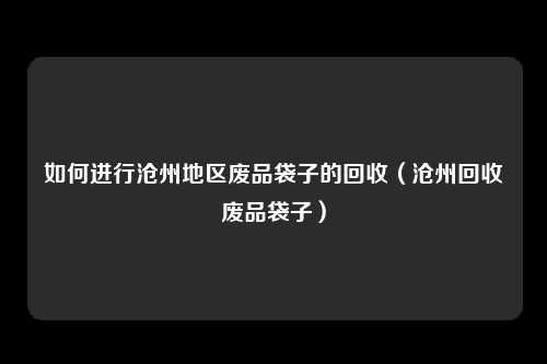 如何进行沧州地区废品袋子的回收（沧州回收废品袋子）