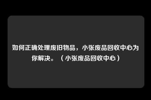 如何正确处理废旧物品，小张废品回收中心为你解决。 （小张废品回收中心）
