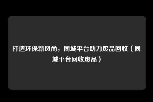 打造环保新风尚，同城平台助力废品回收（同城平台回收废品）