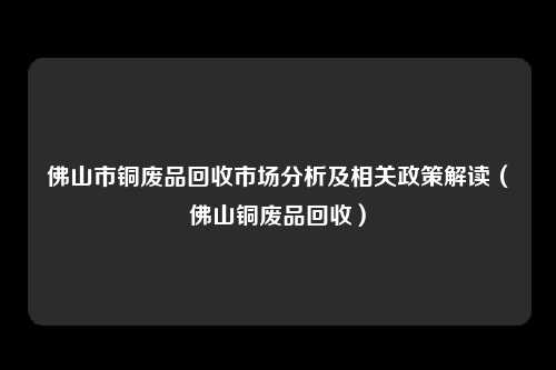 佛山市铜废品回收市场分析及相关政策解读（佛山铜废品回收）