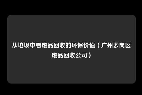 从垃圾中看废品回收的环保价值（广州萝岗区废品回收公司）