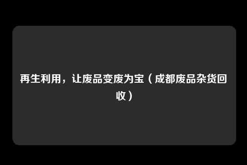 再生利用，让废品变废为宝（成都废品杂货回收）