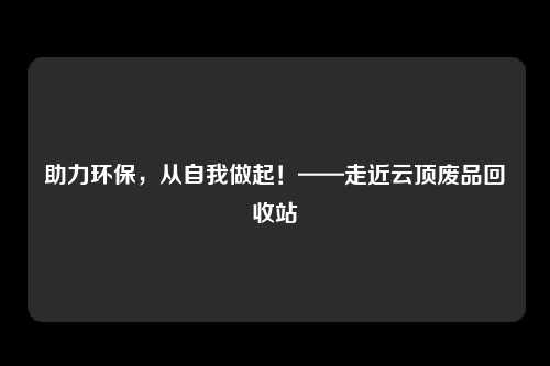 助力环保，从自我做起！——走近云顶废品回收站