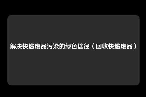 解决快递废品污染的绿色途径（回收快递废品）