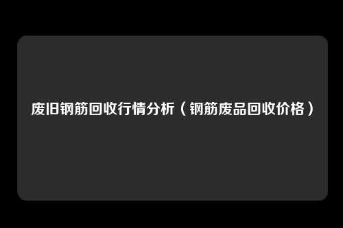 废旧钢筋回收行情分析（钢筋废品回收价格）