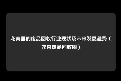 龙南县的废品回收行业现状及未来发展趋势（龙南废品回收圈）