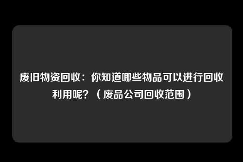 废旧物资回收：你知道哪些物品可以进行回收利用呢？（废品公司回收范围）
