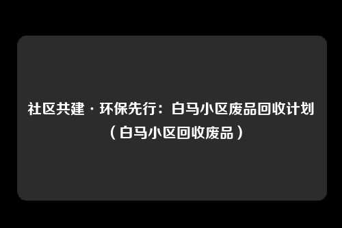 社区共建·环保先行：白马小区废品回收计划（白马小区回收废品）