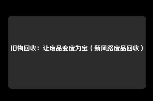 旧物回收：让废品变废为宝（新风路废品回收）