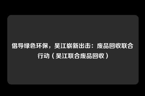 倡导绿色环保,吴江崭新出击:废品回收联合行动(吴江联合废品回收)