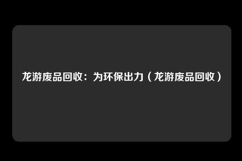 龙游废品回收：为环保出力（龙游废品回收）