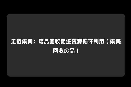 走近集美：废品回收促进资源循环利用（集美回收废品）