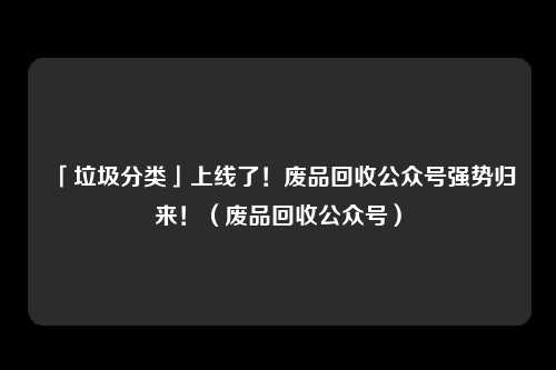 「垃圾分类」上线了！废品回收公众号强势归来！（废品回收公众号）