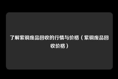 了解紫铜废品回收的行情与价格（紫铜废品回收价格）