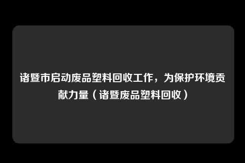 诸暨市启动废品塑料回收工作，为保护环境贡献力量（诸暨废品塑料回收）