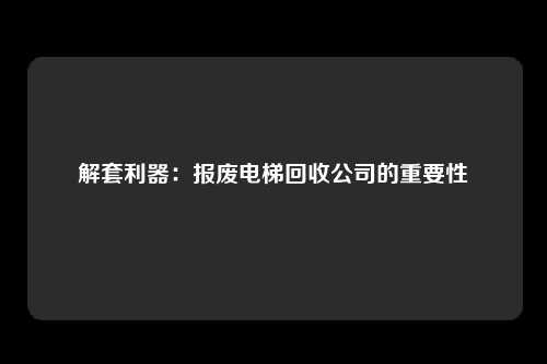 解套利器：报废电梯回收公司的重要性
