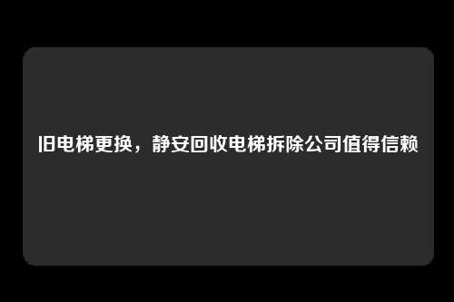 旧电梯更换，静安回收电梯拆除公司值得信赖