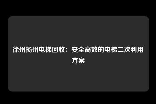 徐州扬州电梯回收:安全高效的电梯二次利用方案