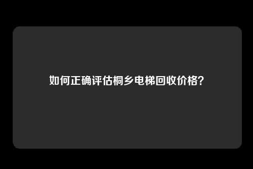 如何正确评估桐乡电梯回收价格？