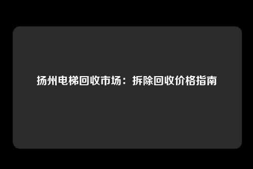 扬州电梯回收市场：拆除回收价格指南
