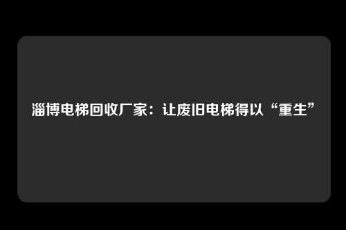 淄博电梯回收厂家：让废旧电梯得以“重生”
