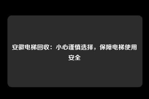 安徽电梯回收：小心谨慎选择，保障电梯使用安全