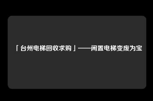 「台州电梯回收求购」——闲置电梯变废为宝