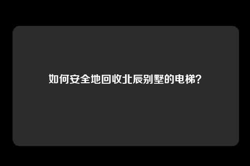 如何安全地回收北辰别墅的电梯？
