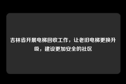 吉林省开展电梯回收工作，让老旧电梯更换升级，建设更加安全的社区