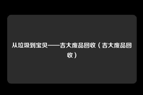 从垃圾到宝贝——吉大废品回收（吉大废品回收）