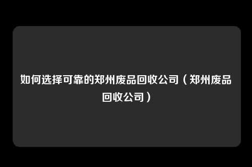 如何选择可靠的郑州废品回收公司（郑州废品回收公司）