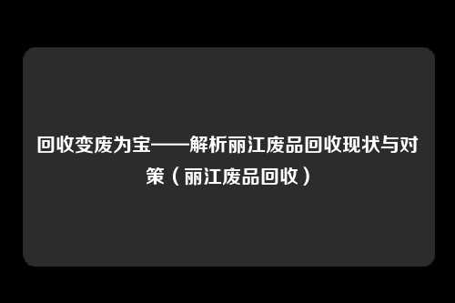 回收变废为宝——解析丽江废品回收现状与对策（丽江废品回收）