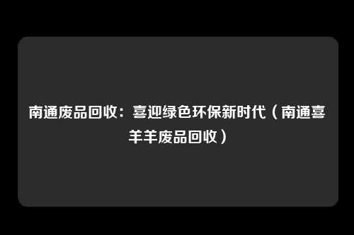 南通废品回收：喜迎绿色环保新时代（南通喜羊羊废品回收）