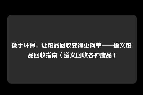携手环保，让废品回收变得更简单——遵义废品回收指南（遵义回收各种废品）