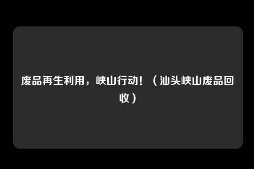 废品再生利用，峡山行动！（汕头峡山废品回收）