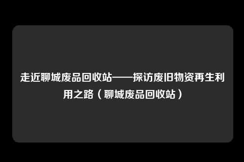 走近聊城废品回收站——探访废旧物资再生利用之路（聊城废品回收站）