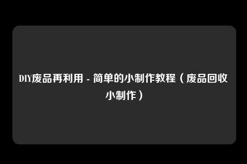 DIY废品再利用 - 简单的小制作教程（废品回收小制作）
