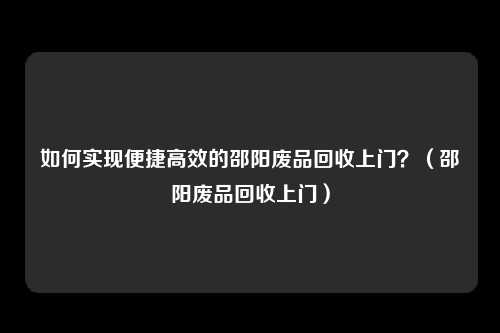 如何实现便捷高效的邵阳废品回收上门？（邵阳废品回收上门）