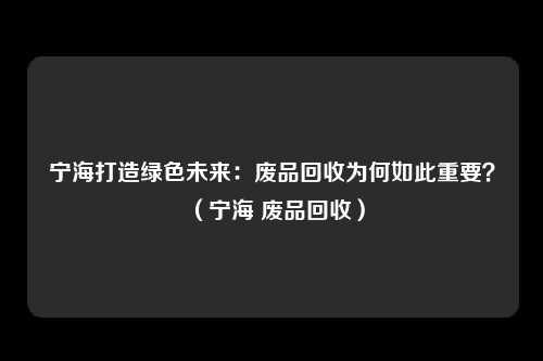 宁海打造绿色未来：废品回收为何如此重要？（宁海 废品回收）