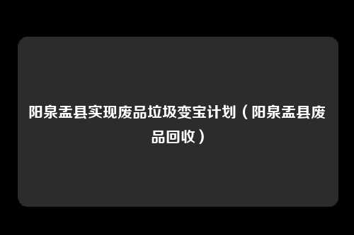 阳泉盂县实现废品垃圾变宝计划（阳泉盂县废品回收）