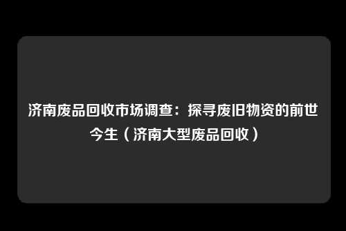 济南废品回收市场调查：探寻废旧物资的前世今生（济南大型废品回收）