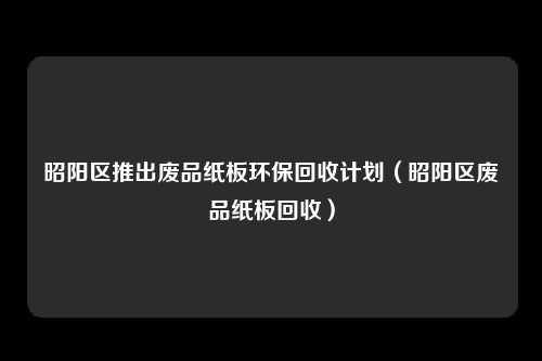 昭阳区推出废品纸板环保回收计划（昭阳区废品纸板回收）