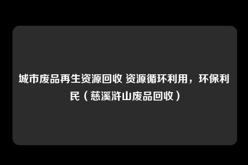 城市废品再生资源回收 资源循环利用，环保利民（慈溪浒山废品回收）