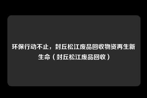 环保行动不止，封丘松江废品回收物资再生新生命（封丘松江废品回收）