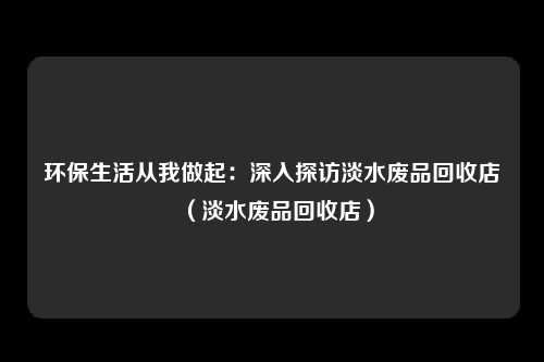 环保生活从我做起：深入探访淡水废品回收店（淡水废品回收店）