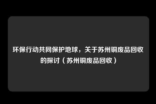 环保行动共同保护地球，关于苏州铜废品回收的探讨（苏州铜废品回收）