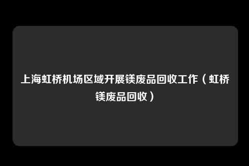 上海虹桥机场区域开展镁废品回收工作（虹桥镁废品回收）